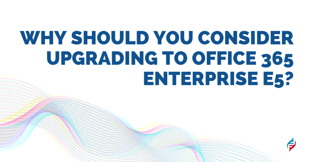 Why Should You Consider Upgrading to Office 365 Enterprise E5?